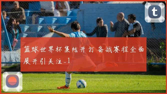 篮球世界杯集结开打 备战赛程全面展开引关注_1