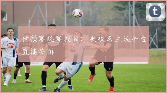 世预赛观赛指南：央视及主流平台直播安排