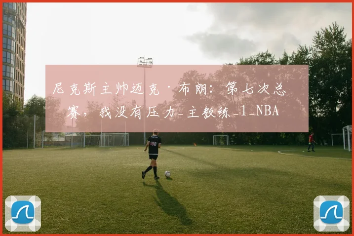 尼克斯主帅迈克·布朗:第七次总决赛,我没有压力_主教练_1_NBA