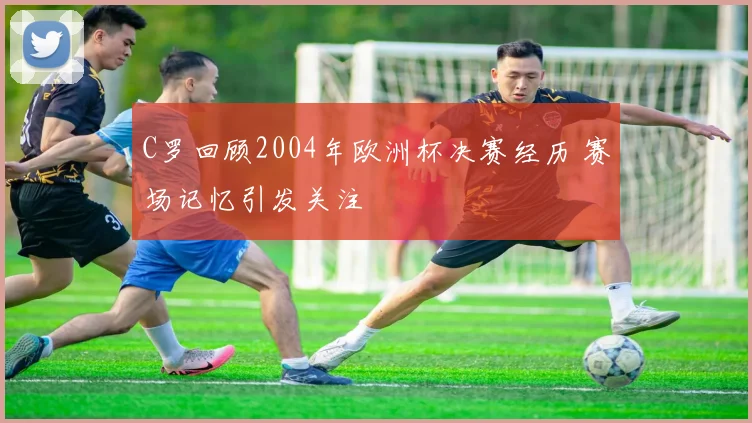 C罗回顾2004年欧洲杯决赛经历 赛场记忆引发关注