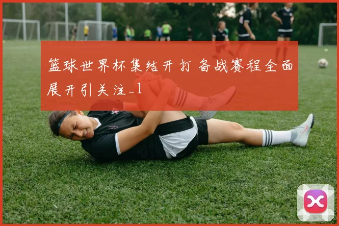 篮球世界杯集结开打 备战赛程全面展开引关注_1